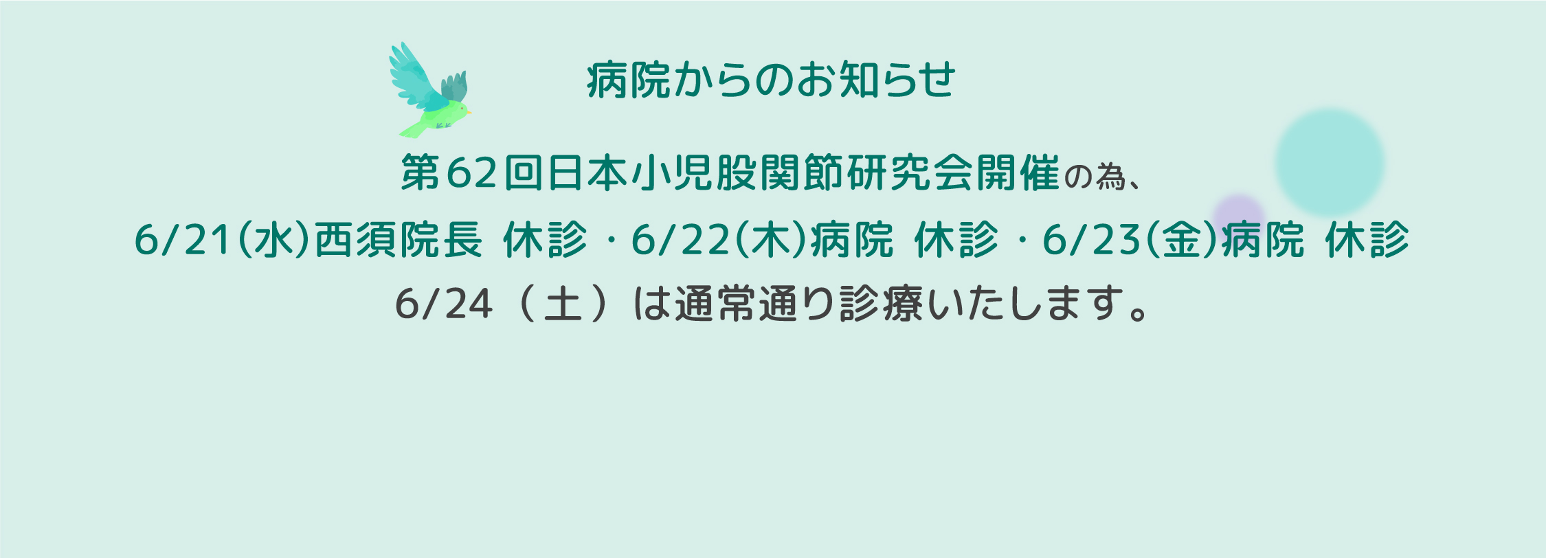 第62回日本小児股関節研究会開催の為、6/21（水）西須院長 休診・6/22（木）病院 休診・6/23（金）病院 休診いたします。6/24（土）は通常通り診療いたします。