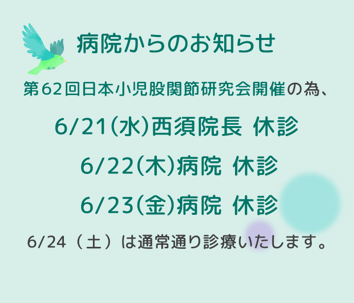 第62回日本小児股関節研究会開催の為、6/21（水）西須院長 休診・6/22（木）病院 休診・6/23（金）病院 休診いたします。6/24（土）は通常通り診療いたします。